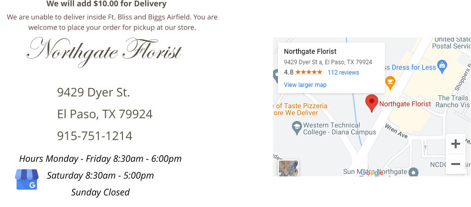 9429 Dyer St. El Paso, TX 79924 915-751-1214 Northgate Florist Hours Monday - Friday 8:30am - 6:00pm Saturday 8:30am - 5:00pm Sunday Closed We will add $10.00 for Delivery We are unable to deliver inside Ft. Bliss and Biggs Airfield. You are welcome to place your order for pickup at our store.